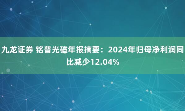 九龙证券 铭普光磁年报摘要：2024年归母净利润同比减少12.04%