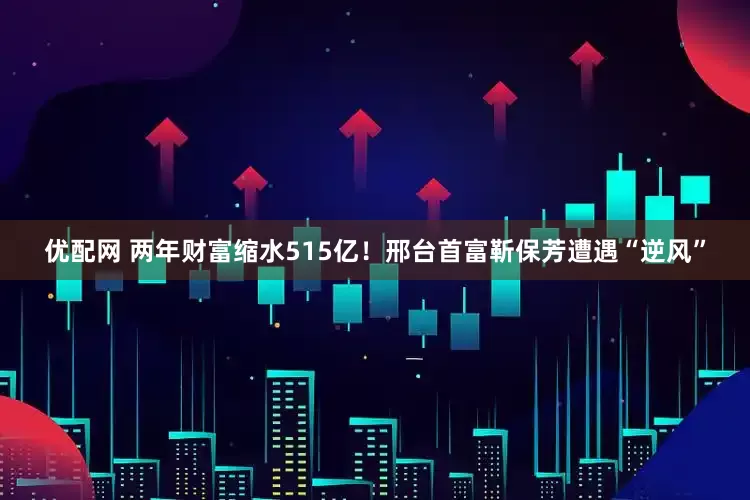优配网 两年财富缩水515亿！邢台首富靳保芳遭遇“逆风”
