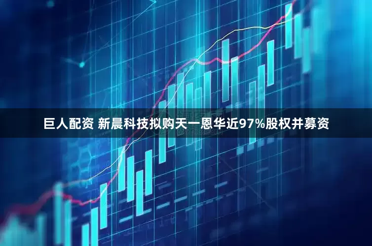 巨人配资 新晨科技拟购天一恩华近97%股权并募资