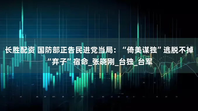 长胜配资 国防部正告民进党当局：“倚美谋独”逃脱不掉“弃子”宿命_张晓刚_台独_台军