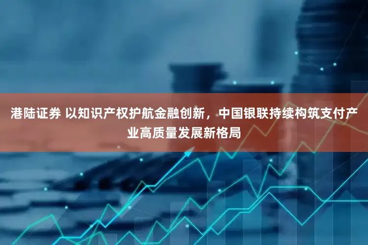港陆证券 以知识产权护航金融创新，中国银联持续构筑支付产业高质量发展新格局