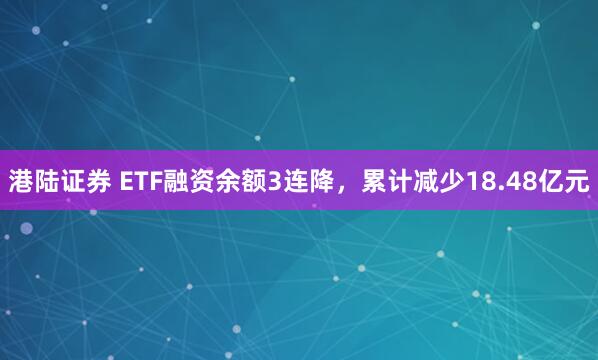 港陆证券 ETF融资余额3连降，累计减少18.48亿元
