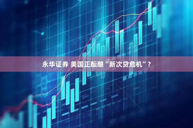 永华证券 美国正酝酿“新次贷危机”?