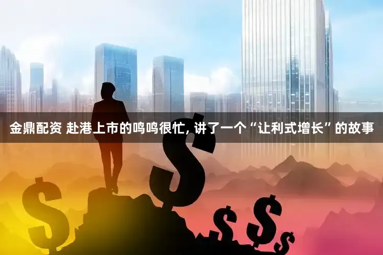 金鼎配资 赴港上市的鸣鸣很忙, 讲了一个“让利式增长”的故事