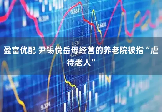 盈富优配 尹锡悦岳母经营的养老院被指“虐待老人”
