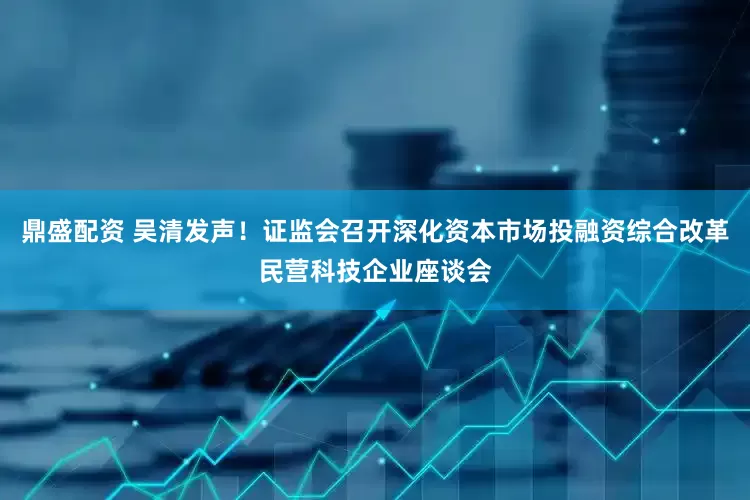 鼎盛配资 吴清发声！证监会召开深化资本市场投融资综合改革民营科技企业座谈会