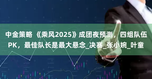 中金策略 《乘风2025》成团夜预测，四组队伍PK，最佳队长是最大悬念_决赛_张小婉_叶童