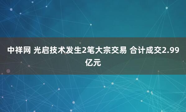 中祥网 光启技术发生2笔大宗交易 合计成交2.99亿元