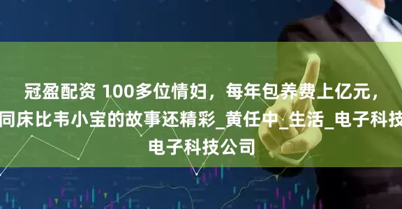 冠盈配资 100多位情妇，每年包养费上亿元，九女同床比韦小宝的故事还精彩_黄任中_生活_电子科技公司