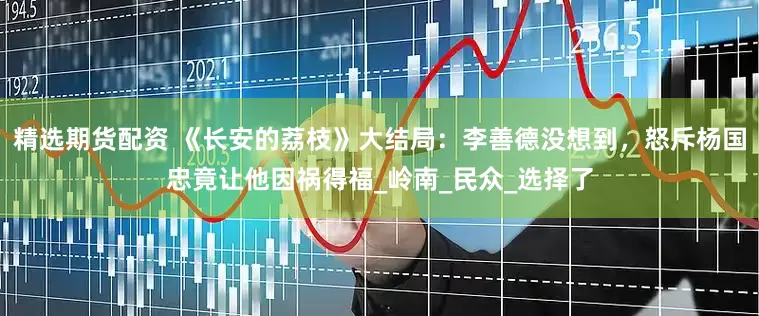精选期货配资 《长安的荔枝》大结局：李善德没想到，怒斥杨国忠竟让他因祸得福_岭南_民众_选择了