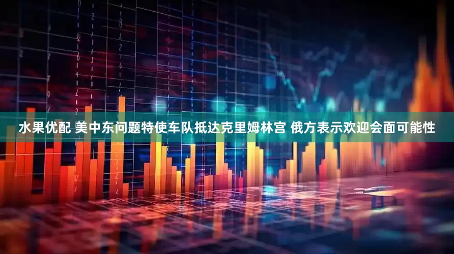 水果优配 美中东问题特使车队抵达克里姆林宫 俄方表示欢迎会面可能性