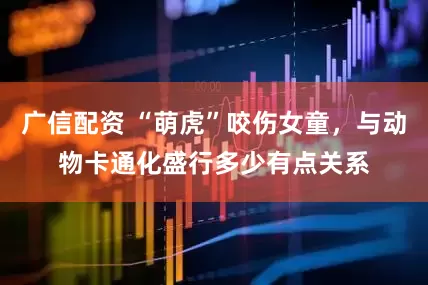 广信配资 “萌虎”咬伤女童，与动物卡通化盛行多少有点关系