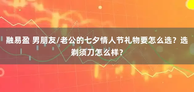 融易盈 男朋友/老公的七夕情人节礼物要怎么选？选剃须刀怎么样？