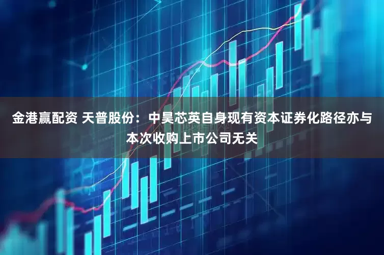 金港赢配资 天普股份：中昊芯英自身现有资本证券化路径亦与本次收购上市公司无关