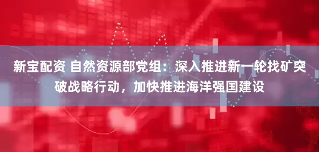 新宝配资 自然资源部党组：深入推进新一轮找矿突破战略行动，加快推进海洋强国建设