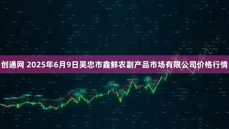 创通网 2025年6月9日吴忠市鑫鲜农副产品市场有限公司价格行情