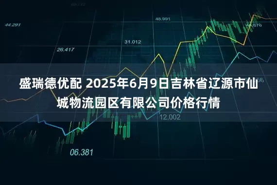 盛瑞德优配 2025年6月9日吉林省辽源市仙城物流园区有限公司价格行情