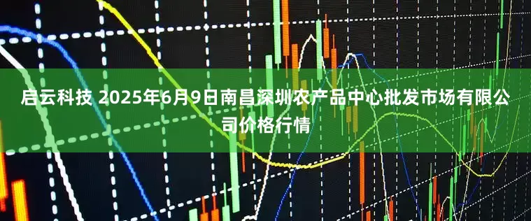 启云科技 2025年6月9日南昌深圳农产品中心批发市场有限公司价格行情
