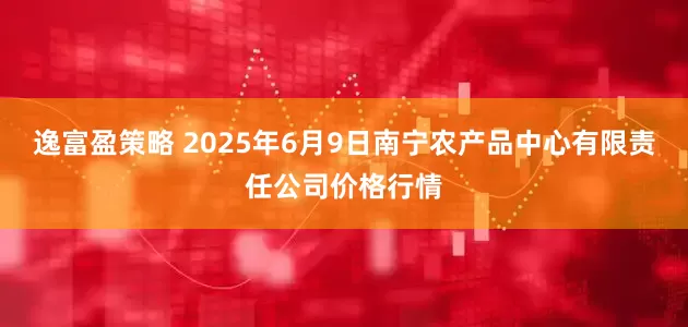 逸富盈策略 2025年6月9日南宁农产品中心有限责任公司价格行情