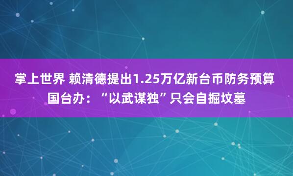 掌上世界 赖清德提出1.25万亿新台币防务预算 国台办：“以武谋独”只会自掘坟墓