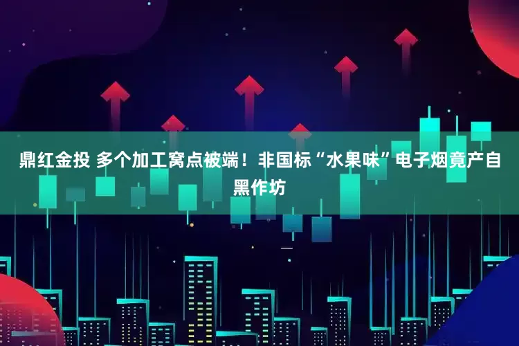 鼎红金投 多个加工窝点被端！非国标“水果味”电子烟竟产自黑作坊