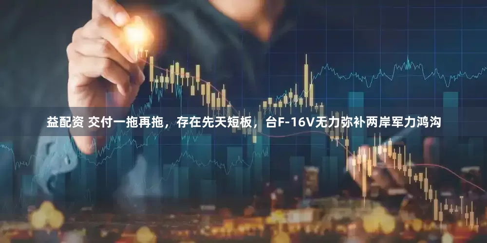 益配资 交付一拖再拖，存在先天短板，台F-16V无力弥补两岸军力鸿沟